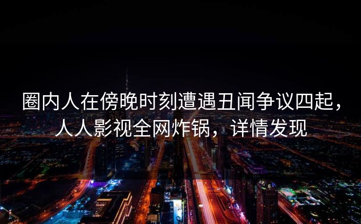 圈内人在傍晚时刻遭遇丑闻争议四起，人人影视全网炸锅，详情发现