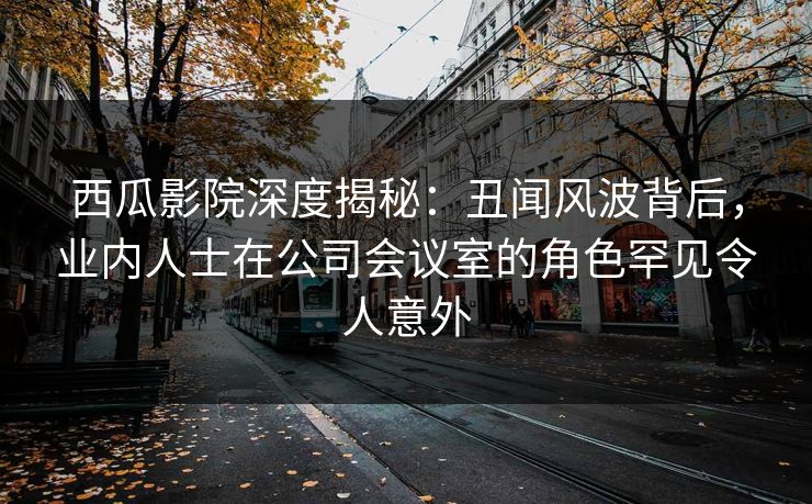 西瓜影院深度揭秘：丑闻风波背后，业内人士在公司会议室的角色罕见令人意外