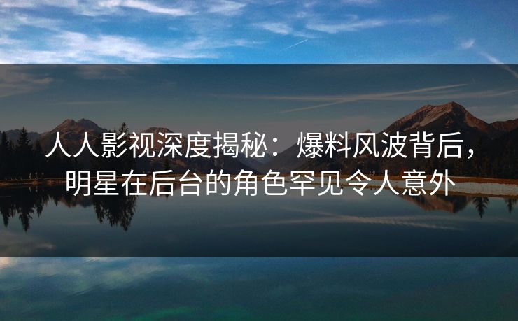 人人影视深度揭秘：爆料风波背后，明星在后台的角色罕见令人意外