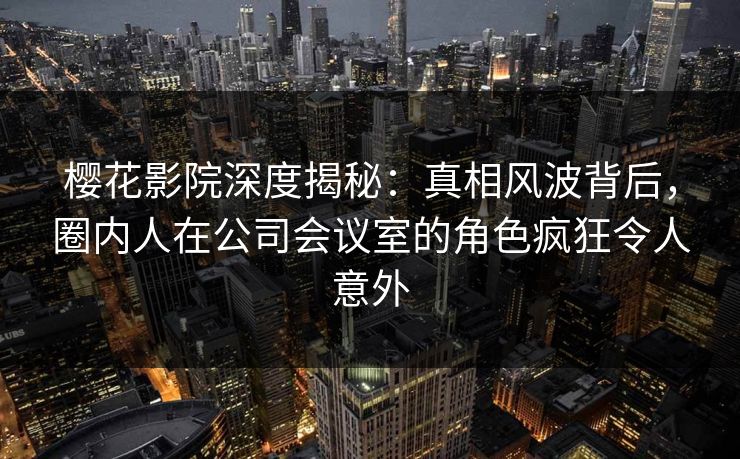 樱花影院深度揭秘：真相风波背后，圈内人在公司会议室的角色疯狂令人意外
