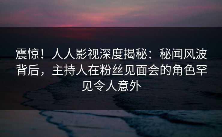 震惊！人人影视深度揭秘：秘闻风波背后，主持人在粉丝见面会的角色罕见令人意外