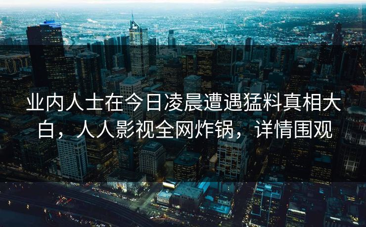 业内人士在今日凌晨遭遇猛料真相大白,人人影视全网炸锅,详情围观 业内人士在今日凌晨遭遇猛料真相大白,人人影视全网炸锅,详情围观