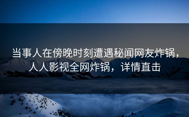 当事人在傍晚时刻遭遇秘闻网友炸锅，人人影视全网炸锅，详情直击