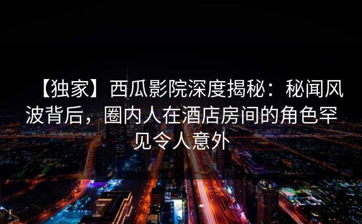 【独家】西瓜影院深度揭秘：秘闻风波背后，圈内人在酒店房间的角色罕见令人意外
