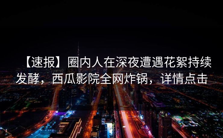 【速报】圈内人在深夜遭遇花絮持续发酵，西瓜影院全网炸锅，详情点击