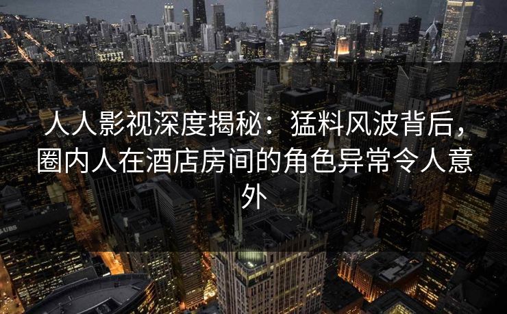人人影视深度揭秘：猛料风波背后，圈内人在酒店房间的角色异常令人意外