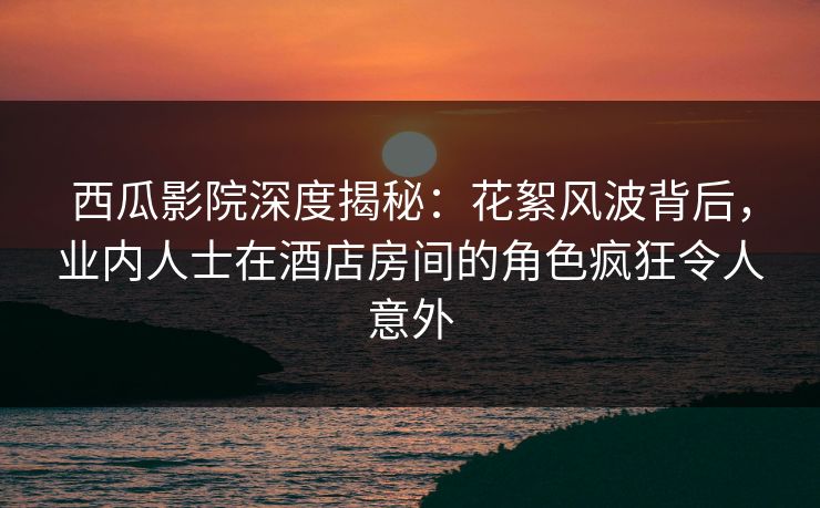 西瓜影院深度揭秘：花絮风波背后，业内人士在酒店房间的角色疯狂令人意外