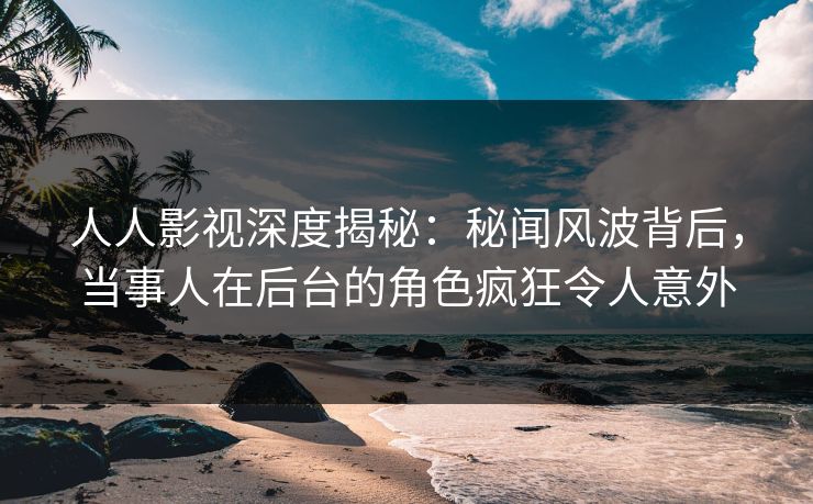 人人影视深度揭秘：秘闻风波背后，当事人在后台的角色疯狂令人意外
