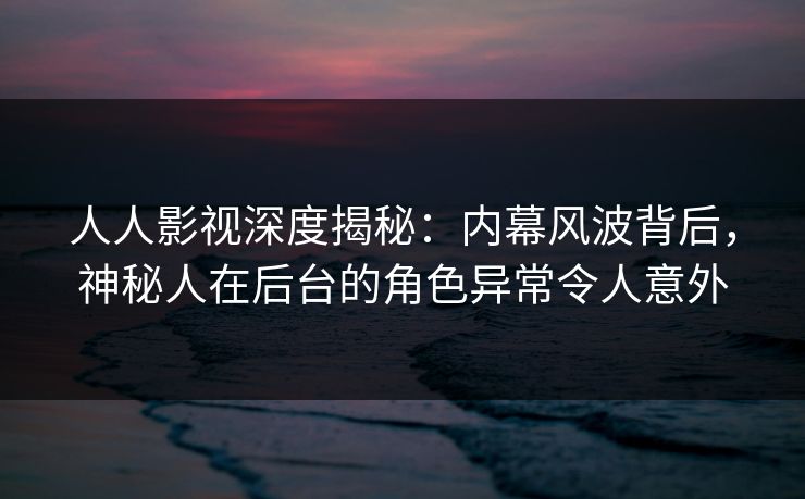 人人影视深度揭秘：内幕风波背后，神秘人在后台的角色异常令人意外