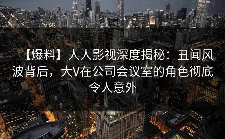 【爆料】人人影视深度揭秘：丑闻风波背后，大V在公司会议室的角色彻底令人意外