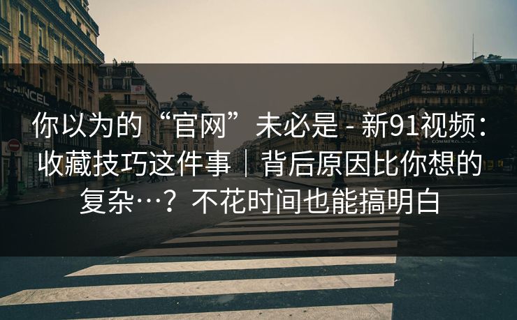 你以为的“官网”未必是 - 新91视频：收藏技巧这件事｜背后原因比你想的复杂…？不花时间也能搞明白