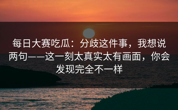每日大赛吃瓜：分歧这件事，我想说两句——这一刻太真实太有画面，你会发现完全不一样