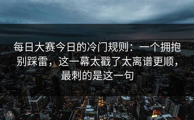 每日大赛今日的冷门规则:一个拥抱别踩雷,这一幕太戳了太离谱更顺,最刺的是这一句
