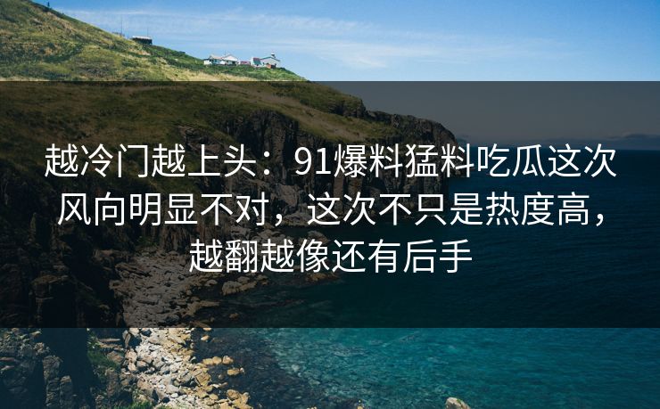 越冷门越上头:91爆料猛料吃瓜这次风向明显不对,这次不只是热度高,越翻越像还有后手 越冷门越上头:91爆料猛料吃瓜这次风向明显不对,这次不只是热度高,越翻越像还有后手